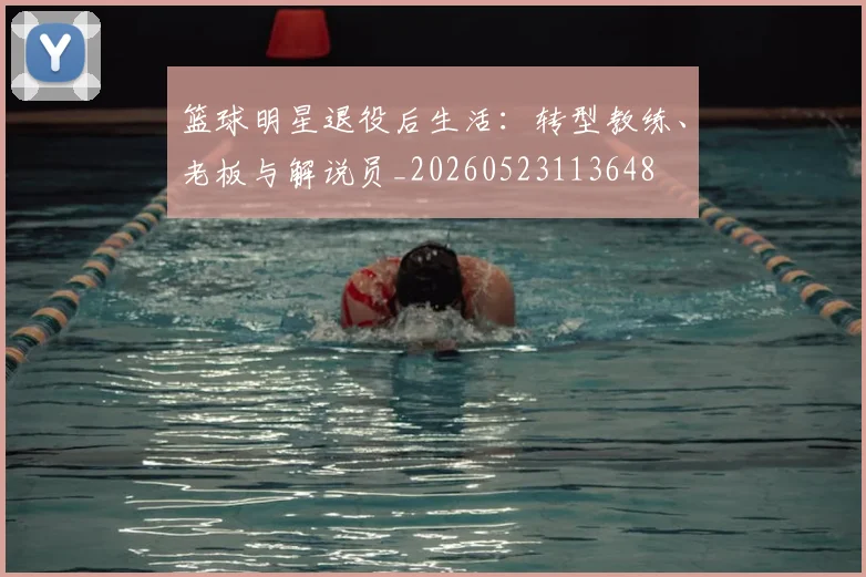 篮球明星退役后生活：转型教练、老板与解说员_20260523113648