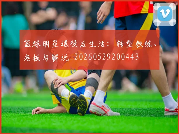 篮球明星退役后生活:转型教练、老板与解说_20260529200443