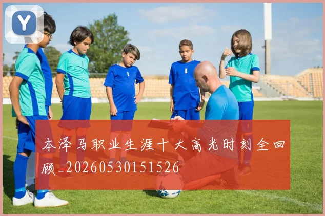 本泽马职业生涯十大高光时刻全回顾_20260530151526