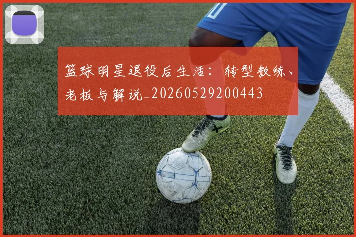 篮球明星退役后生活：转型教练、老板与解说_20260529200443