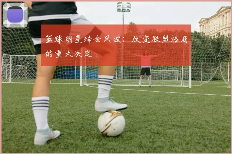 篮球明星转会风波：改变联盟格局的重大决定